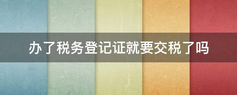 辦了稅務(wù)登記證就要交稅了么.jpg 辦了稅務(wù)登記證就要交稅了么.jpg