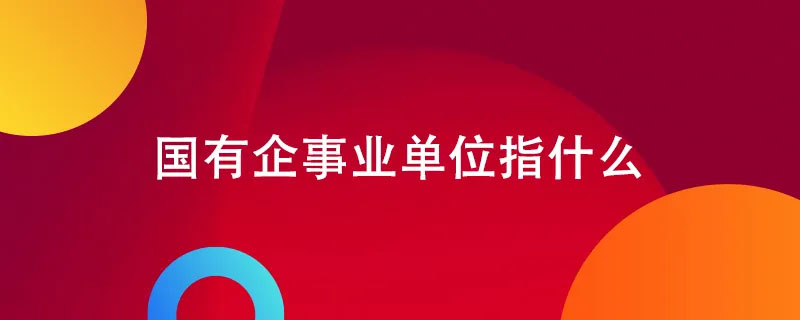 國(guó)有企業(yè)事業(yè)單位指什么.jpg 國(guó)有企業(yè)事業(yè)單位指什么.jpg